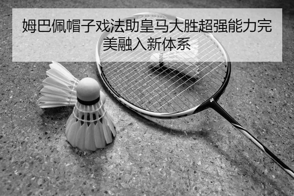 姆巴佩帽子戏法助皇马大胜超强能力完美融入新体系